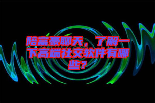 陪富豪聊天，了解一下高端社交軟件有哪些？