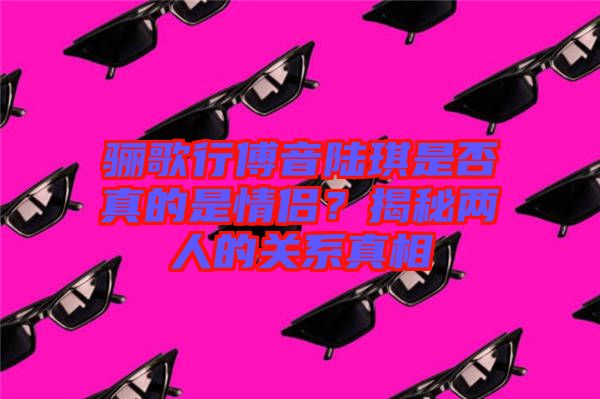 驪歌行傅音陸琪是否真的是情侶？揭秘兩人的關(guān)系真相