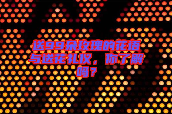 送99朵玫瑰的花語與送花禮儀，你了解嗎？