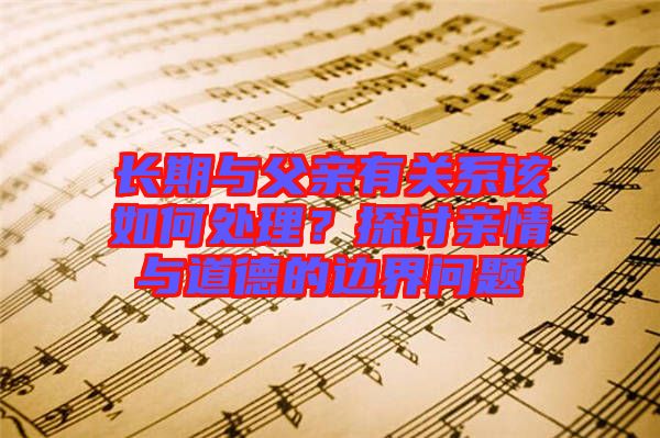 長(zhǎng)期與父親有關(guān)系該如何處理？探討親情與道德的邊界問(wèn)題