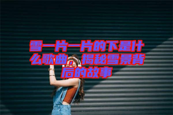 雪一片一片的下是什么歌曲，揭秘雪景背后的故事