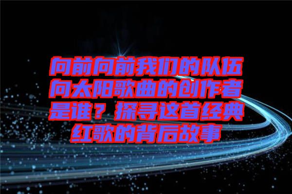 向前向前我們的隊(duì)伍向太陽(yáng)歌曲的創(chuàng)作者是誰(shuí)？探尋這首經(jīng)典紅歌的背后故事