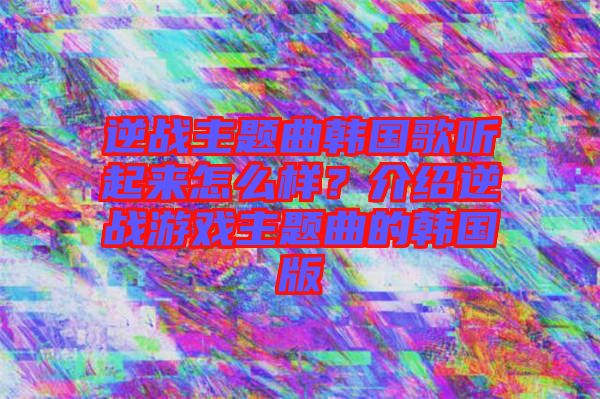 逆戰(zhàn)主題曲韓國歌聽起來怎么樣？介紹逆戰(zhàn)游戲主題曲的韓國版