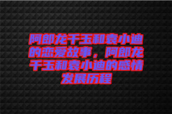 阿郎龍千玉和袁小迪的戀愛(ài)故事，阿郎龍千玉和袁小迪的感情發(fā)展歷程
