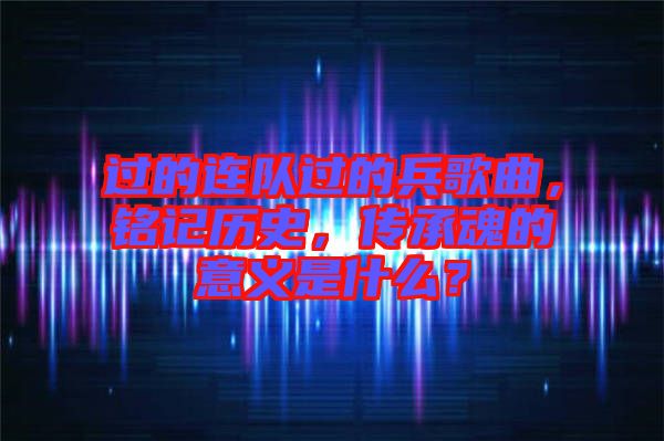 過的連隊過的兵歌曲，銘記歷史，傳承魂的意義是什么？