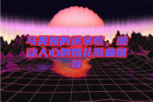 馬美如的送親歌，感動(dòng)人心的婚禮歌曲推薦