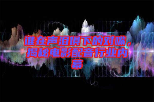 誰在聲淚俱下的對(duì)嘴，揭秘電影配音行業(yè)內(nèi)幕