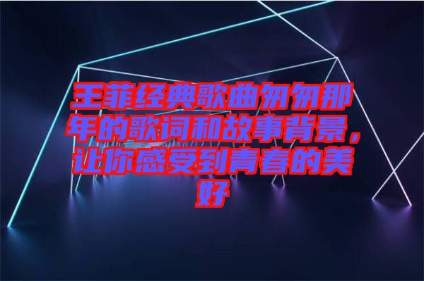 王菲經(jīng)典歌曲匆匆那年的歌詞和故事背景，讓你感受到青春的美好