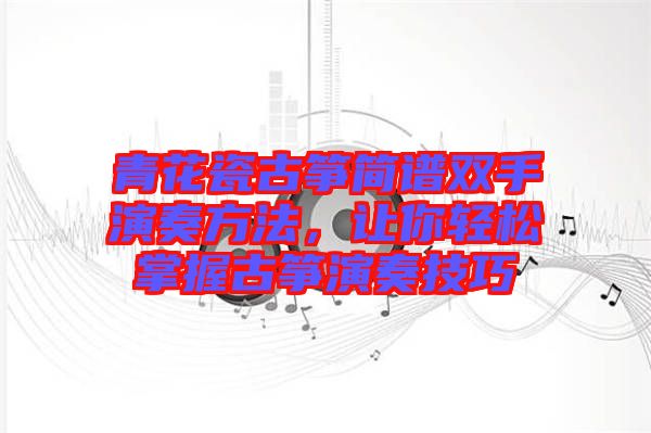 青花瓷古箏簡(jiǎn)譜雙手演奏方法，讓你輕松掌握古箏演奏技巧