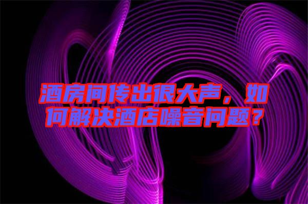 酒房間傳出很大聲，如何解決酒店噪音問題？