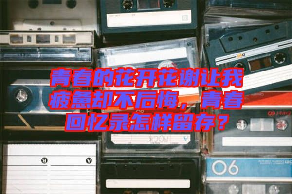 青春的花開花謝讓我疲憊卻不后悔，青春回憶錄怎樣留存？