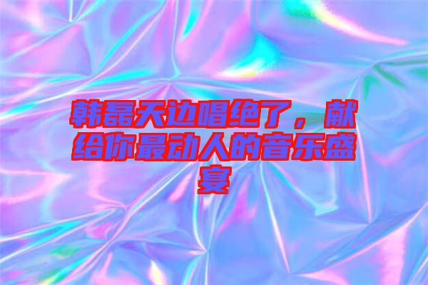 韓磊天邊唱絕了，獻給你最動人的音樂盛宴