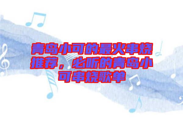 青島小可的最火串燒推薦，必聽的青島小可串燒歌單
