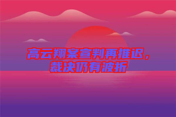 高云翔案宣判再推遲，裁決仍有波折