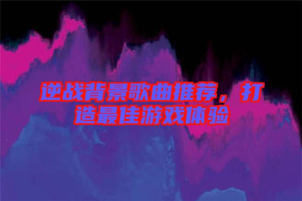 逆戰(zhàn)背景歌曲推薦，打造最佳游戲體驗