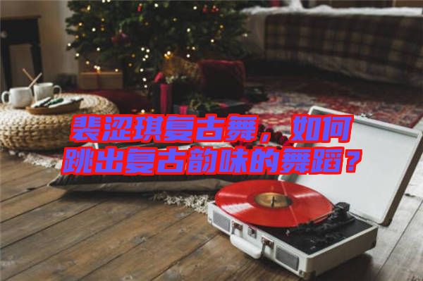 裴澀琪復古舞，如何跳出復古韻味的舞蹈？