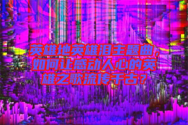 英雄地英雄淚主題曲，如何讓感動人心的英雄之歌流傳千古？