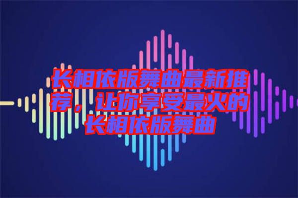 長相依版舞曲最新推薦，讓你享受最火的長相依版舞曲