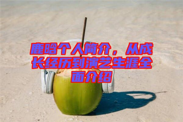 鹿晗個(gè)人簡(jiǎn)介，從成長(zhǎng)經(jīng)歷到演藝生涯全面介紹