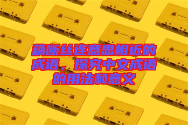 藕斷絲連意思相近的成語，探究中文成語的用法和意義