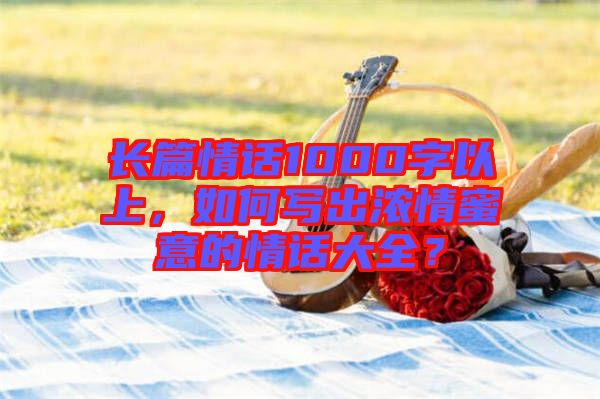 長篇情話1000字以上，如何寫出濃情蜜意的情話大全？
