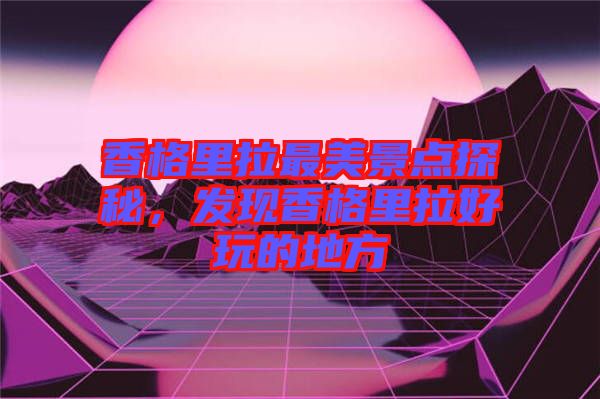 香格里拉最美景點(diǎn)探秘，發(fā)現(xiàn)香格里拉好玩的地方