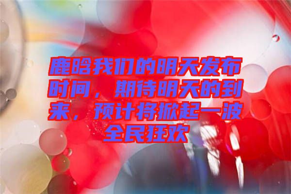 鹿晗我們的明天發(fā)布時間，期待明天的到來，預(yù)計將掀起一波全民狂歡