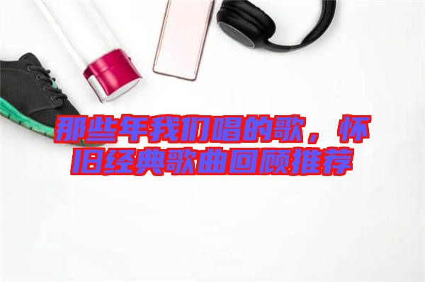 那些年我們唱的歌，懷舊經(jīng)典歌曲回顧推薦
