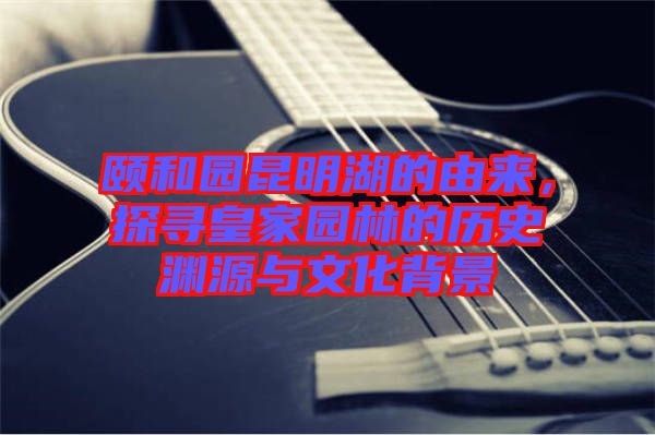 頤和園昆明湖的由來，探尋皇家園林的歷史淵源與文化背景