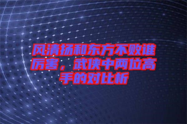 風(fēng)清揚(yáng)和東方不敗誰厲害，武俠中兩位高手的對(duì)比析