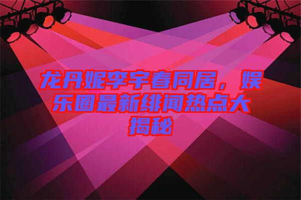龍丹妮李宇春同居，娛樂圈最新緋聞熱點大揭秘