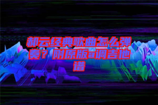 郝云經(jīng)典歌曲怎么彈奏？附原版a調(diào)吉他譜