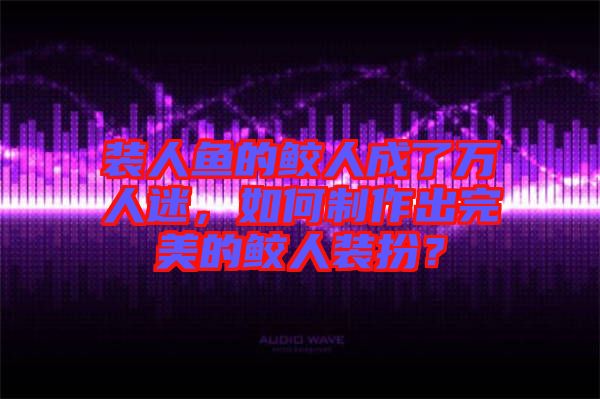 裝人魚的鮫人成了萬人迷，如何制作出完美的鮫人裝扮？