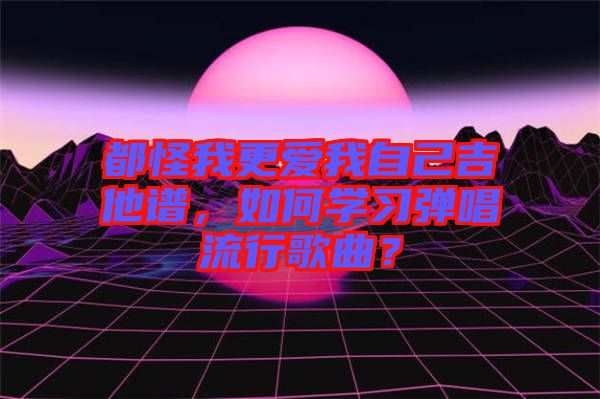 都怪我更愛我自己吉他譜，如何學(xué)習(xí)彈唱流行歌曲？
