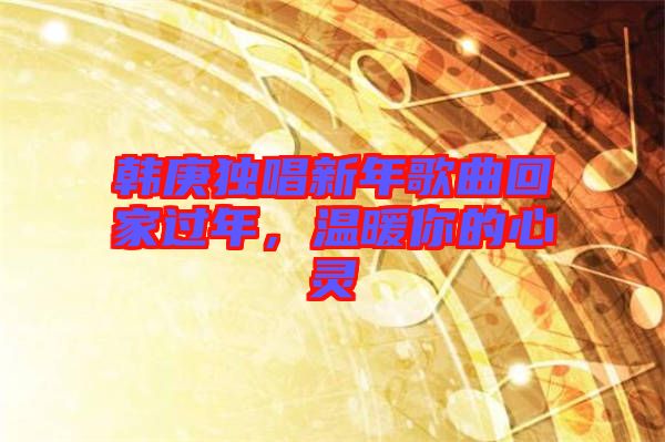 韓庚獨唱新年歌曲回家過年，溫暖你的心靈