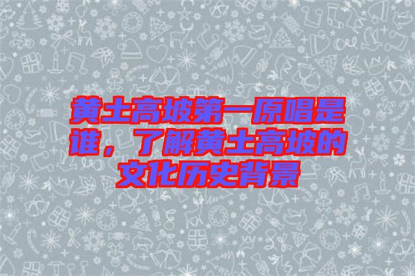 黃土高坡第一原唱是誰，了解黃土高坡的文化歷史背景