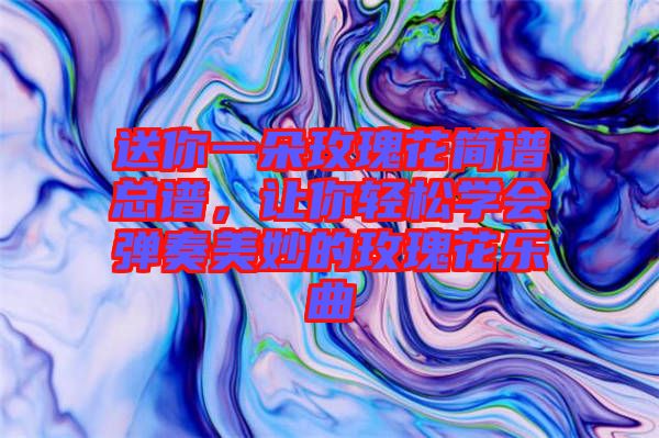 送你一朵玫瑰花簡譜總譜，讓你輕松學會彈奏美妙的玫瑰花樂曲