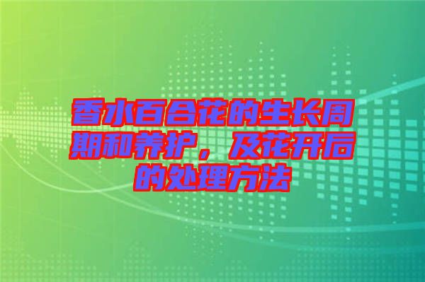香水百合花的生長周期和養(yǎng)護，及花開后的處理方法