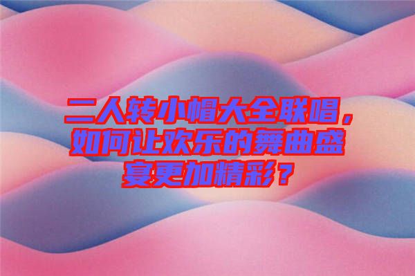 二人轉小帽大全聯(lián)唱，如何讓歡樂的舞曲盛宴更加精彩？