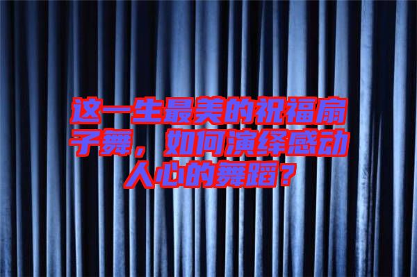 這一生最美的祝福扇子舞，如何演繹感動人心的舞蹈？