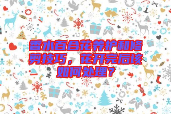 香水百合花養(yǎng)護(hù)和修剪技巧，花開(kāi)完后該如何處理？