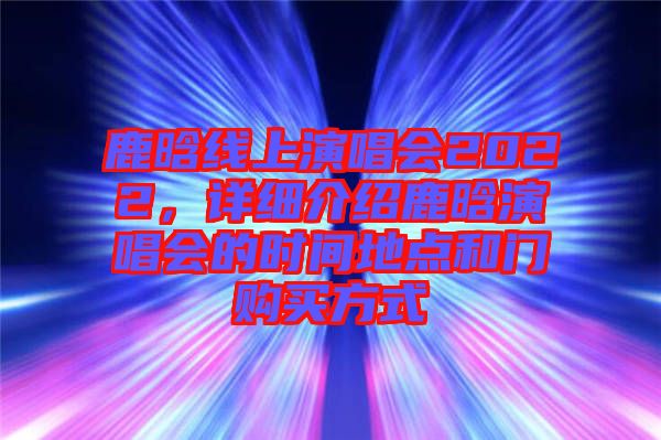 鹿晗線上演唱會(huì)2022，詳細(xì)介紹鹿晗演唱會(huì)的時(shí)間地點(diǎn)和門購買方式