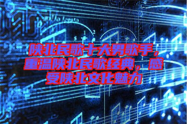 陜北民歌十大男歌手，重溫陜北民歌經(jīng)典，感受陜北文化魅力