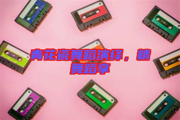 青花瓷舞蹈演繹，精舞蹈享