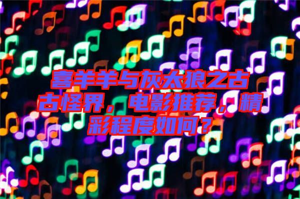 喜羊羊與灰太狼之古古怪界，電影推薦，精彩程度如何？