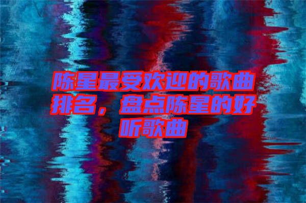 陳星最受歡迎的歌曲排名，盤點陳星的好聽歌曲