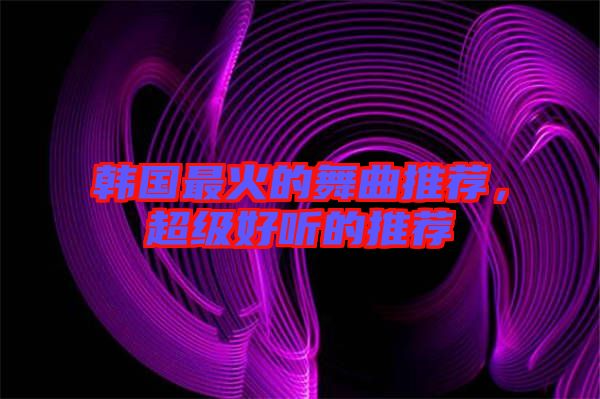 韓國最火的舞曲推薦，超級(jí)好聽的推薦