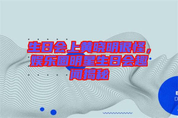 生日會上黃曉明很怪，娛樂圈明星生日會趣聞揭秘