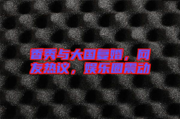 香秀與大國復(fù)婚，網(wǎng)友熱議，娛樂圈震動(dòng)