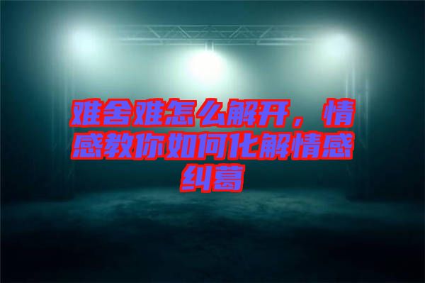 難舍難怎么解開，情感教你如何化解情感糾葛